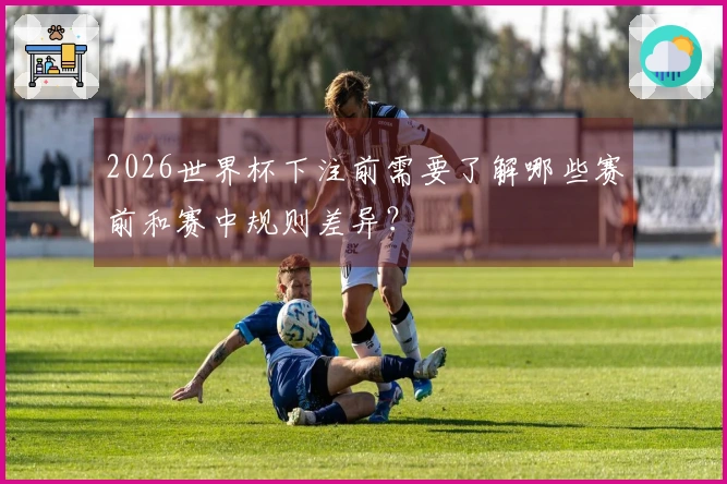 2026世界杯下注前需要了解哪些赛前和赛中规则差异？