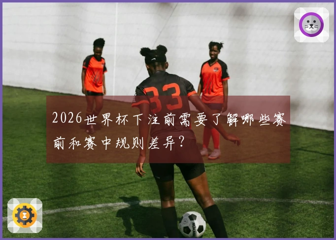 2026世界杯下注前需要了解哪些赛前和赛中规则差异？